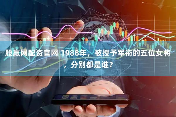 股赢网配资官网 1988年，被授予军衔的五位女将，分别都是谁？
