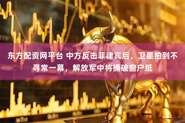 东方配资网平台 中方反击菲律宾后，卫星拍到不寻常一幕，解放军中将捅破窗户纸