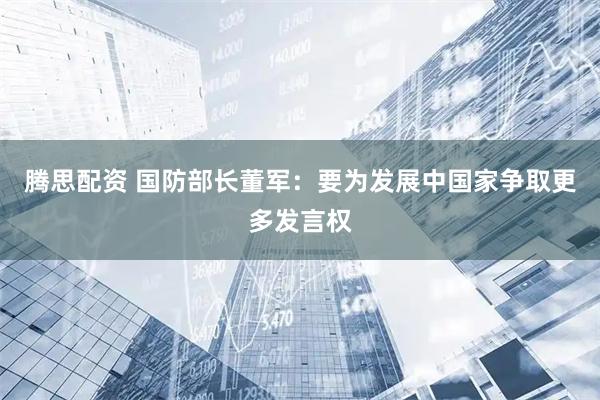 腾思配资 国防部长董军：要为发展中国家争取更多发言权