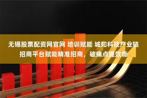 无锡股票配资网官网 培训赋能 城知科技产业链招商平台赋能精准招商，破痛点提效能