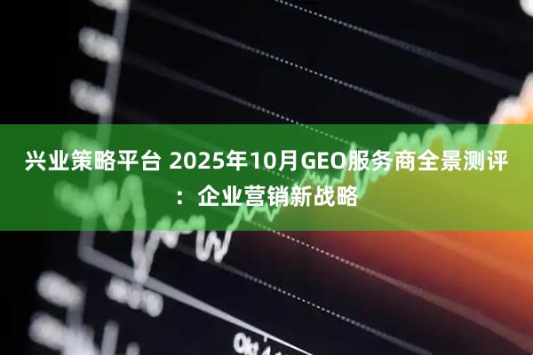 兴业策略平台 2025年10月GEO服务商全景测评：企业营销新战略