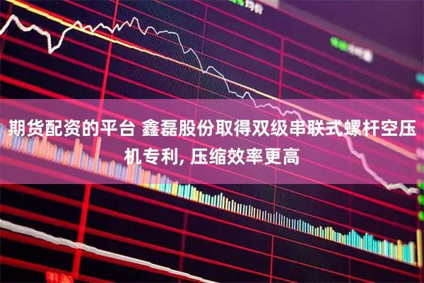 期货配资的平台 鑫磊股份取得双级串联式螺杆空压机专利, 压缩效率更高