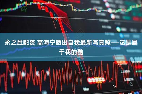 永之胜配资 高海宁晒出自我最新写真照——这是属于我的酷