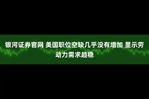 银河证券官网 美国职位空缺几乎没有增加 显示劳动力需求趋稳