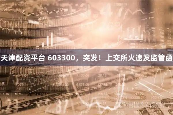 天津配资平台 603300，突发！上交所火速发监管函