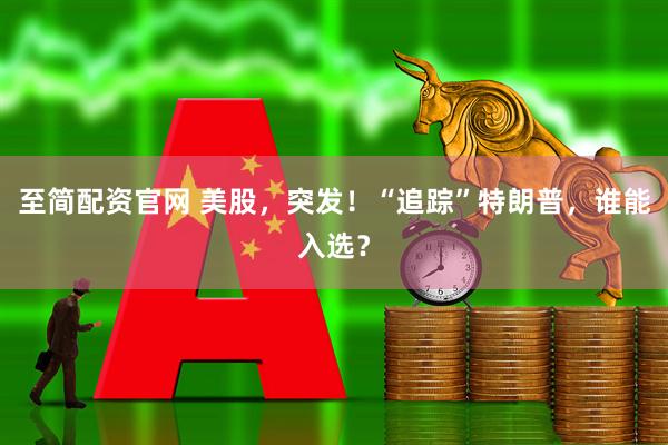 至简配资官网 美股，突发！“追踪”特朗普，谁能入选？