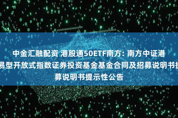 中金汇融配资 港股通50ETF南方: 南方中证港股通50交易型开放式指数证券投资基金基金合同及招募说明书提示性公告