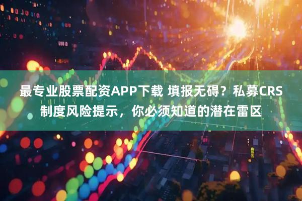 最专业股票配资APP下载 填报无碍？私募CRS制度风险提示，你必须知道的潜在雷区