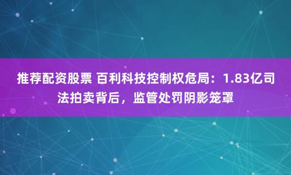 推荐配资股票 百利科技控制权危局：1.83亿司法拍卖背后，监管处罚阴影笼罩