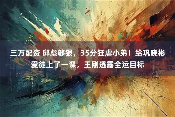 三万配资 邱彪够狠，35分狂虐小弟！给巩晓彬爱徒上了一课，王刚透露全运目标
