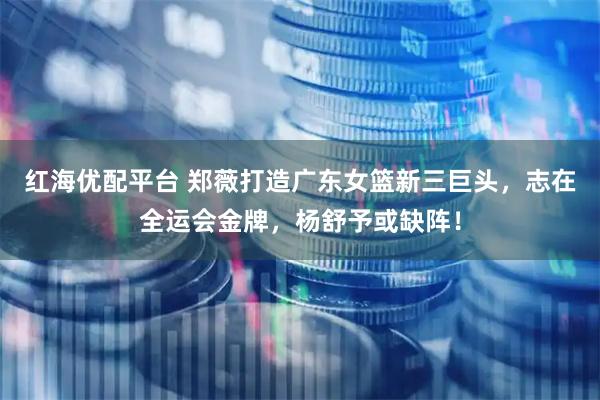 红海优配平台 郑薇打造广东女篮新三巨头，志在全运会金牌，杨舒予或缺阵！