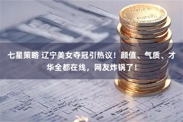 七星策略 辽宁美女夺冠引热议！颜值、气质、才华全都在线，网友炸锅了！
