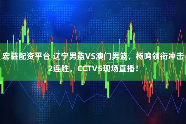 宏益配资平台 辽宁男篮VS澳门男篮，杨鸣领衔冲击2连胜，CCTV5现场直播！