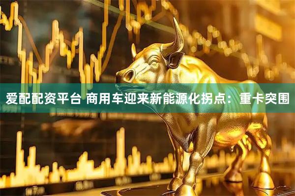 爱配配资平台 商用车迎来新能源化拐点：重卡突围
