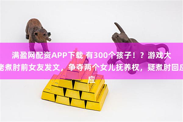 满盈网配资APP下载 有300个孩子！？游戏大佬煮肘前女友发文，争夺两个女儿抚养权，疑煮肘回应