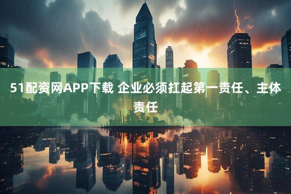 51配资网APP下载 企业必须扛起第一责任、主体责任
