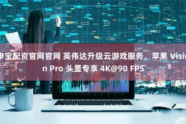 申宝配资官网官网 英伟达升级云游戏服务，苹果 Vision Pro 头显专享 4K@90 FPS
