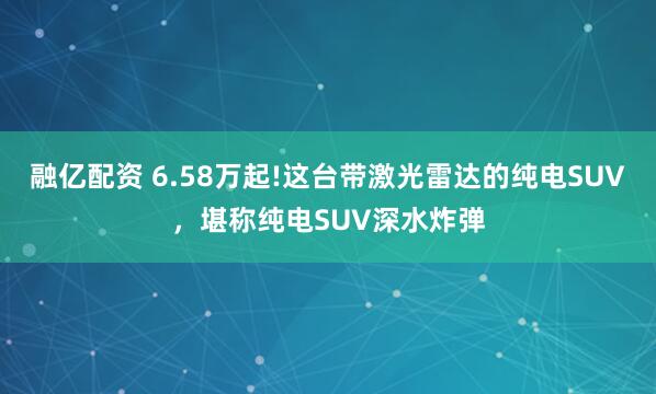 融亿配资 6.58万起!这台带激光雷达的纯电SUV，堪称纯电SUV深水炸弹