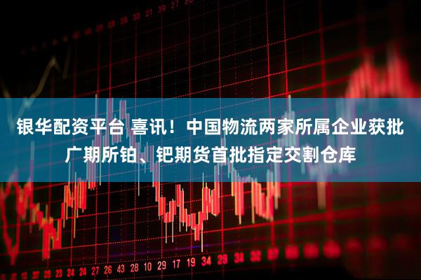 银华配资平台 喜讯！中国物流两家所属企业获批广期所铂、钯期货首批指定交割仓库