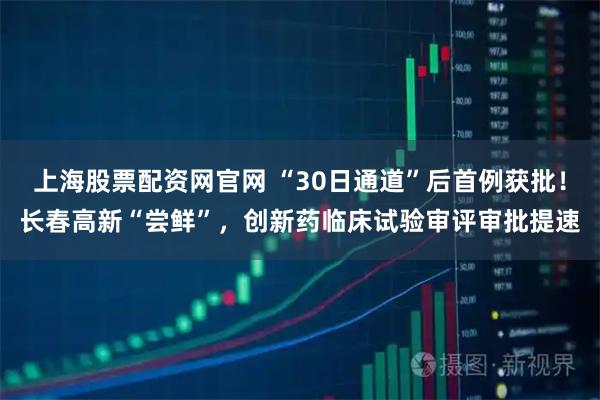 上海股票配资网官网 “30日通道”后首例获批！长春高新“尝鲜”，创新药临床试验审评审批提速