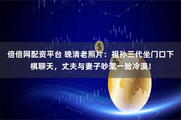 倍倍网配资平台 晚清老照片：祖孙三代坐门口下棋聊天，丈夫与妻子吵架一脸冷漠！