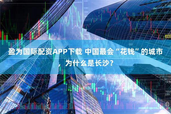 盈为国际配资APP下载 中国最会“花钱”的城市，为什么是长沙？