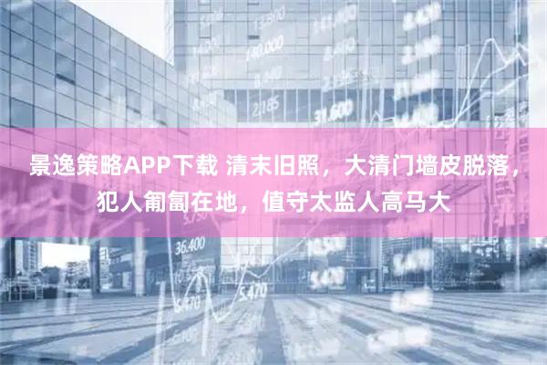 景逸策略APP下载 清末旧照，大清门墙皮脱落，犯人匍匐在地，值守太监人高马大