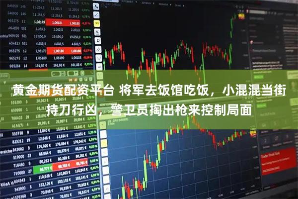 黄金期货配资平台 将军去饭馆吃饭，小混混当街持刀行凶，警卫员掏出枪来控制局面