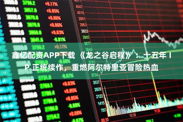 鑫亿配资APP下载 《龙之谷启程》 ：十五年 IP 正统续作，重燃阿尔特里亚冒险热血