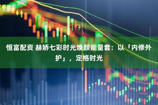 恒富配资 赫娇七彩时光焕颜能量套：以「内修外护」，定格时光
