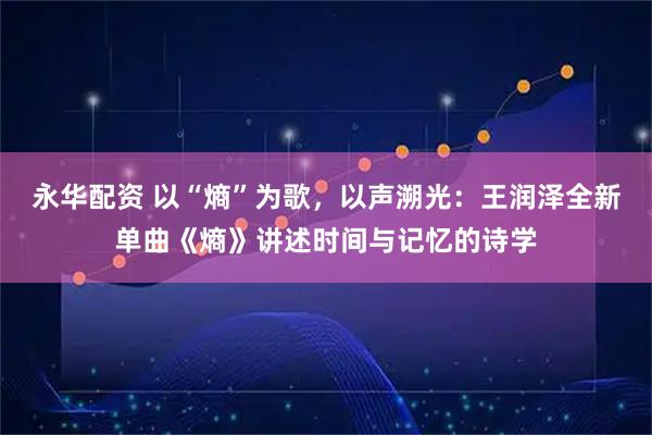 永华配资 以“熵”为歌，以声溯光：王润泽全新单曲《熵》讲述时间与记忆的诗学