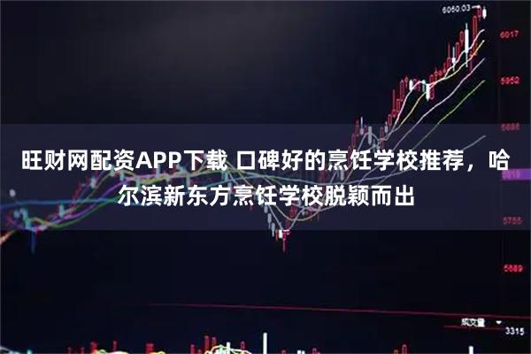 旺财网配资APP下载 口碑好的烹饪学校推荐，哈尔滨新东方烹饪学校脱颖而出