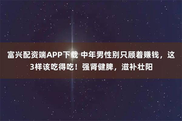 富兴配资端APP下载 中年男性别只顾着赚钱，这3样该吃得吃！强肾健脾，滋补壮阳