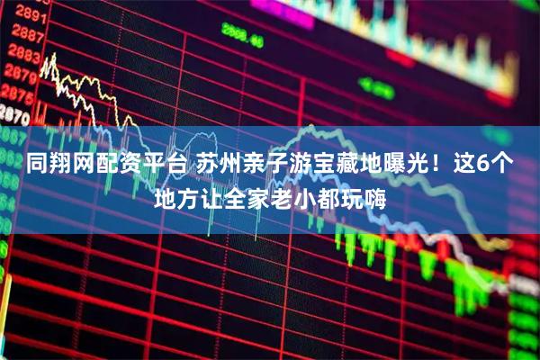 同翔网配资平台 苏州亲子游宝藏地曝光！这6个地方让全家老小都玩嗨
