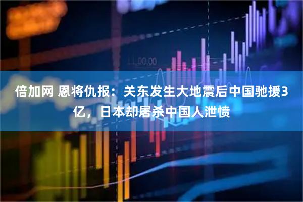 倍加网 恩将仇报：关东发生大地震后中国驰援3亿，日本却屠杀中国人泄愤
