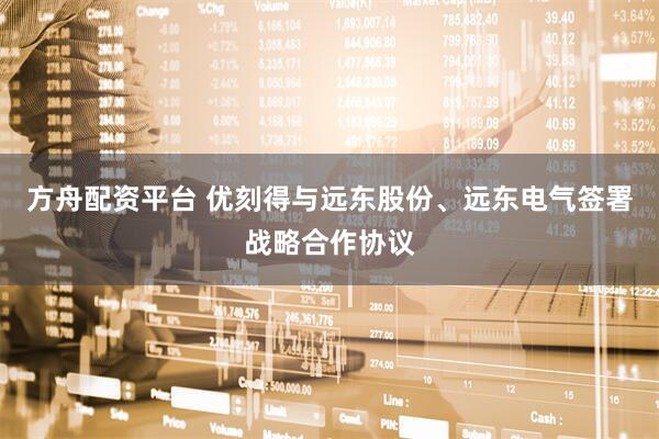 方舟配资平台 优刻得与远东股份、远东电气签署战略合作协议