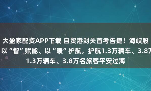 大盈家配资APP下载 自贸港封关首考告捷！海峡股份以“安”为基、以“智”赋能、以“暖”护航，护航1.3万辆车、3.8万名旅客平安过海