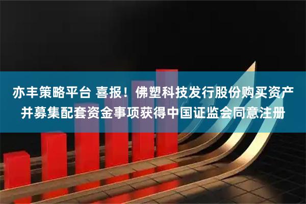 亦丰策略平台 喜报！佛塑科技发行股份购买资产并募集配套资金事项获得中国证监会同意注册