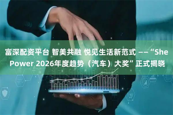 富深配资平台 智美共融 悦见生活新范式 ——“She Power 2026年度趋势（汽车）大奖”正式揭晓