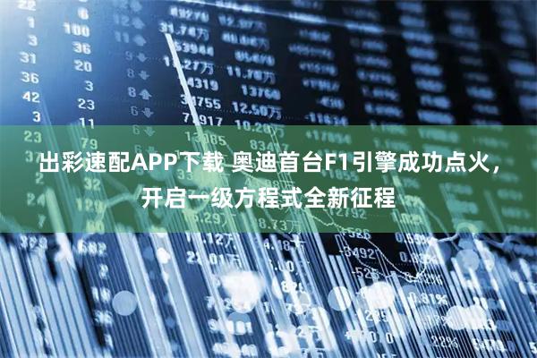 出彩速配APP下载 奥迪首台F1引擎成功点火，开启一级方程式全新征程