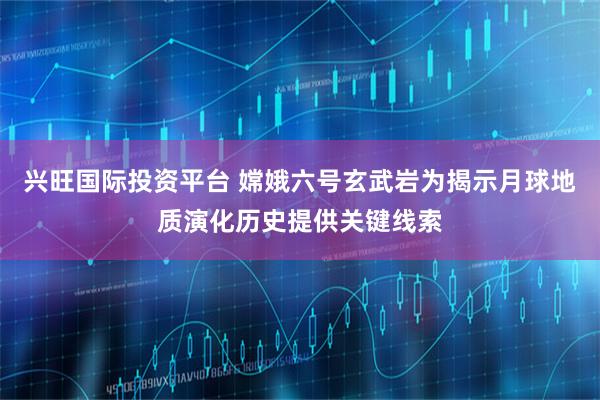 兴旺国际投资平台 嫦娥六号玄武岩为揭示月球地质演化历史提供关键线索