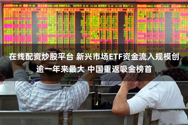 在线配资炒股平台 新兴市场ETF资金流入规模创逾一年来最大 中国重返吸金榜首