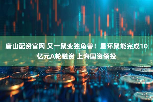 唐山配资官网 又一聚变独角兽！星环聚能完成10亿元A轮融资 上海国资领投