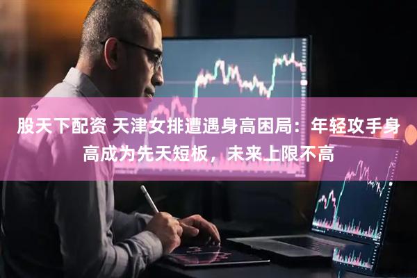 股天下配资 天津女排遭遇身高困局：年轻攻手身高成为先天短板，未来上限不高