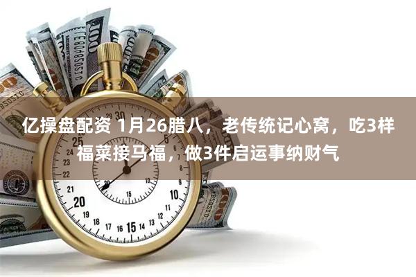 亿操盘配资 1月26腊八，老传统记心窝，吃3样福菜接马福，做3件启运事纳财气