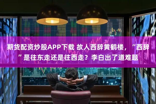 期货配资炒股APP下载 故人西辞黄鹤楼，“西辞”是往东走还是往西走？李白出了道难题