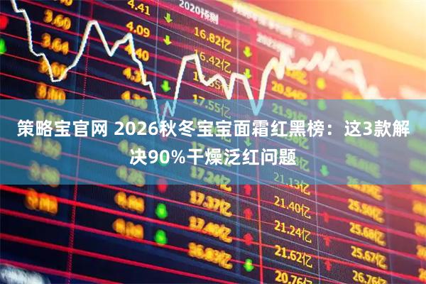 策略宝官网 2026秋冬宝宝面霜红黑榜：这3款解决90%干燥泛红问题