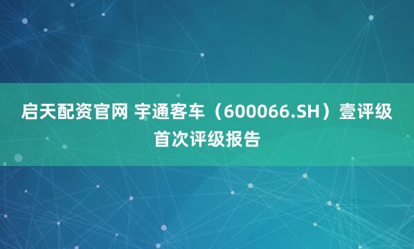 启天配资官网 宇通客车（600066.SH）壹评级首次评级报告