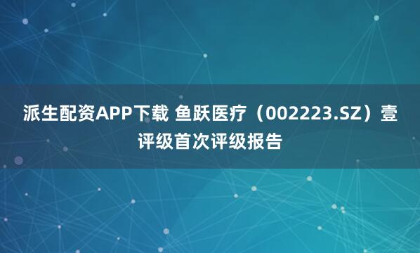 派生配资APP下载 鱼跃医疗（002223.SZ）壹评级首次评级报告