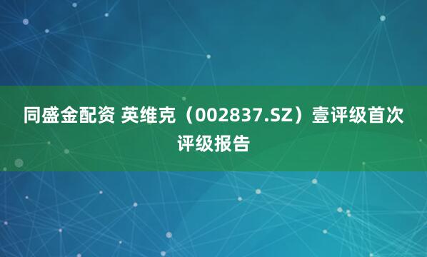 同盛金配资 英维克（002837.SZ）壹评级首次评级报告